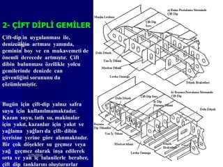 2- ÇĠFT DĠPLĠ GEMĠLER
Çift-dip in uygulanması ile,
denizciliğin artması yanında,
geminin boy ve en mukavemeti de
önemli derecede artmıştır. Çift
dibin bulunması özellikle yolcu
gemilerinde denizde can
güvenliğini sorununu da
çözümlemiştir.


Bugün için çift-dip yalnız safra
suyu için kullanılmamaktadır.
Kazan suyu, tatlı su, makinalar
için yakıt, kazanlar için yakıt ve
yağlama yağları da çift- dibin
içerisine yerine göre alınmaktadır.
Bir çok döşekler su geçmez veya
yağ geçmez olarak inşa edilerek
            6/25/2010                 Sevilay CAN   22
orta ve yan iç tulanilerle beraber,
çift dip tanklarını oluştururlar.
 