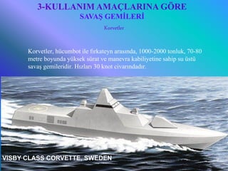 3-KULLANIM AMAÇLARINA GÖRE
                          SAVAŞ GEMİLERİ
                                Korvetler


       Korvetler, hücumbot ile fırkateyn arasında, 1000-2000 tonluk, 70-80
       metre boyunda yüksek sürat ve manevra kabiliyetine sahip su üstü
       savaş gemileridir. Hızları 30 knot civarındadır.




VISBY CLASS CORVETTE, SWEDEN2008&2009 Güz
     6/25/2010         Sevilay CAN                                           15
 