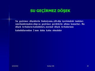 SU GEÇĠRMEZ DÖġEK

    Su geçirmez döşeklerin fonksiyonu, çift-dip içerisindeki tankları
    sınırlandırmakta olup su geçirmez perdelerin altına konurlar. Bu
    döşek levhaların kalınlıkları, normal döşek levhalarının
    kalınlıklarından 2 mm daha kalın olmalıdır




6/25/2010                        Sevilay CAN                            28
 