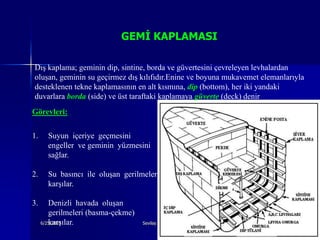 GEMİ KAPLAMASI

Dış kaplama; geminin dip, sintine, borda ve güvertesini çevreleyen levhalardan
oluşan, geminin su geçirmez dış kılıfıdır.Enine ve boyuna mukavemet elemanlarıyla
desteklenen tekne kaplamasının en alt kısmına, dip (bottom), her iki yandaki
duvarlara borda (side) ve üst taraftaki kaplamaya güverte (deck) denir
Görevleri:

1.     Suyun içeriye geçmesini
       engeller ve geminin yüzmesini
       sağlar.

2.     Su basıncı ile oluşan gerilmeleri
       karşılar.

3.      Denizli havada oluşan
        gerilmeleri (basma-çekme)
        karşılar.
     6/25/2010                      Sevilay CAN 2008&2009 Güz                 5
 