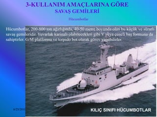 3-KULLANIM AMAÇLARINA GÖRE
                            SAVAŞ GEMİLERİ
                                Hücumbotlar
Hücumbotlar, 200-800 ton ağırlığında, 40-50 metre boyunda olan bu küçük ve süratli
savaş gemileridir. Yuvarlak karinalı olabilecekleri gibi V veya çeneli baş formuna da
sahiptirler. G/M platformu ve torpido bot olarak görev yapabilirler.




    6/25/2010                                     KILIÇ
                              Sevilay CAN 2008&2009 Güz   SINIFI HÜCUMBOTLAR
                                                                        16
 