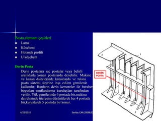 Posta elemanı çeşitleri
   Lama
   Kösebent
   Holanda profili
   U köşebent

Derin Posta
   Derin postalara sac postalar veya belirli              DERİN
   aralıklarla konan postalarda denebilir. Makine         POSTA
   ve kazan dairelerinde, kuruzlarda ve tulani
   posta sistemi üzerine inşa edilen gemilerde
   kullanılır. Bunların, derin kemereler ile beraber
   boyutları sınıflandırma kuruluşları tarafından
   verilir. Yük gemilerinde 6 postada bir,makina
   dairelerinde titereşim düşünülerek her 4 postada
   bir,kuruzlarda 5 postada bir konur.

    6/25/2010                        Sevilay CAN 2008&2009 Güz    10
 