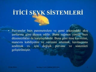 ĠTĠCĠ SEVK SĠSTEMLERĠ

• Pervaneler bazı paremetrelere ve gemi arkasındaki akış
  şartlarına göre dizayn edilir. Buna rağmen yinede bazı
  düzensizlikler ile karşılaşılabilir. Buna göre itme kuvvetini,
  manevra kabiliyetini ve verimini artırmak, kavitasyonu
  azaltmak vs. için değişik pervane ve sistemleri
  geliştirilmiştir.




25.06.2010            Sevilay CAN 2008&2009 Güz                5
 