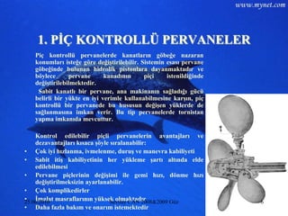 1. PĠÇ KONTROLLÜ PERVANELER
   Piç kontrollü pervanelerde kanatların göbeğe nazaran
   konumları isteğe göre değiĢtirilebilir. Sistemin esası pervane
   göbeğinde bulunan hidrolik pistonlara dayanmaktadır ve
   böylece      pervane      kanadının      piçi    istenildiğinde
   değiĢtirilebilmektedir.
    Sabit kanatlı bir pervane, ana makinanın sağladığı gücü
   belirli bir yükte en iyi verimle kullanabilmesine karĢın, piç
   kontrollü bir pervanede bu hususun değiĢen yüklerde de
   sağlanmasına imkan verir. Bu tip pervanelerde tornistan
   yapma imkanıda mevcuttur.

    Kontrol edilebilir piçli pervanelerin avantajları ve
    dezavantajları kısaca Ģöyle sıralanabilir:
• Çok iyi hızlanma, ivmelenme, duruĢ ve manevra kabiliyeti
• Sabit itiĢ kabiliyetinin her yükleme Ģartı altında elde
    edilebilmesi
• Pervane piçlerinin değiĢimi ile gemi hızı, dönme hızı
    değiĢtirilmeksizin ayarlanabilir.
• Çok komplikedirler
• Ġmalat masraflarının yüksek olmaktadır
25.06.2010                      Sevilay CAN 2008&2009 Güz            6
• Daha fazla bakım ve onarım istemektedir
 