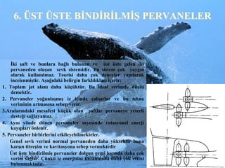 6. ÜST ÜSTE BĠNDĠRĠLMĠġ PERVANELER



    Ġki Ģaft ve bunlara bağlı bulunan ve üst üste gelen iki
    pervaneden oluĢan sevk sistemidir. Bu sistem çok yaygın
    olarak kullanılmaz. Teorisi daha çok deneyler yapılarak
    incelenmiĢtir. AĢağıdaki belirgin farklılıkları içerir:
1. Toplam jet alanı daha küçüktür. Bu ideal verimde düĢüĢ
    demektir.
2. Pervaneler yoğunlaĢmıĢ iz içinde çalıĢırlar ve bu tekne
    veriminin artmasına sebep verir.
3.Aralarındaki mesafesi küçük olan Ģaftlar pervaneye yeterli
    desteği sağlayamaz.
4. Aynı yönde dönen pervaneler sayesinde rotasyonel enerji
    kayıpları önlenir.
5. Pervaneler birbirlerini etkileyebilmekteler.
    Genel sevk verimi normal pervaneden daha yüksektir buna
    karĢın titreĢim ve kavitasyona sebep vermektedir
    Üst üste bindirilmiĢ pervaneler dolgun gemi kıçında daha çok
    verim sağlar. Çünkü iz enerjisini kazanmada 2008&2009 Güz
        25.06.2010                      Sevilay CAN daha çok etkisi   14
    bulunmaktadır.
 