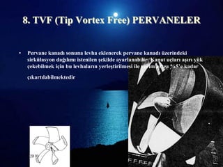 8. TVF (Tip Vortex Free) PERVANELER


•   Pervane kanadı sonuna levha eklenerek pervane kanadı üzerindeki
    sirkülasyon dağılımı istenilen Ģekilde ayarlanabilir. Kanat uçları aĢırı yük
    çekebilmek için bu levhaların yerleĢtirilmesi ile verim artıĢı %5’e kadar
    çıkartılabilmektedir.




25.06.2010                  Sevilay CAN 2008&2009 Güz                         16
 