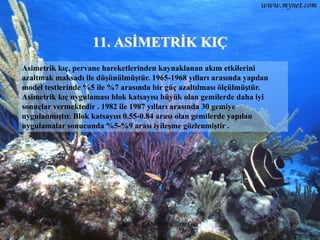 11. ASĠMETRĠK KIÇ
Asimetrik kıç, pervane hareketlerinden kaynaklanan akım etkilerini
azaltmak maksadı ile düĢünülmüĢtür. 1965-1968 yılları arasında yapılan
model testlerinde %5 ile %7 arasında bir güç azaltılması ölçülmüĢtür.
Asimetrik kıç uygulaması blok katsayısı büyük olan gemilerde daha iyi
sonuçlar vermektedir . 1982 ile 1987 yılları arasında 30 gemiye
uygulanmıĢtır. Blok katsayısı 0.55-0.84 arası olan gemilerde yapılan
uygulamalar sonucunda %5-%9 arası iyileĢme gözlenmiĢtir .




 25.06.2010                 Sevilay CAN 2008&2009 Güz                    19
 