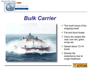 Bulk Carrier
               The work horse of the
               shipping world
               Fat and blunt shape
               Carry dry cargos like
               coal, iron ore, grain,
               scrap etc.
               Speed about 13-14
               knots
               Shorter life
               expectancy due to
               rough treatment
 