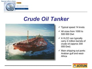 Crude Oil Tanker
             Typical speed 14 knots
             All sizes from 1000 to
             500 000 Dwt
             A VLCC can typically
             carry 2 million barrels of
             crude oil (approx 300
             000 Dwt)
             Main shipping out ports:
             Arabian gulf and west-
             Africa
 