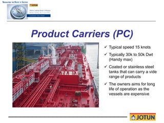 Product Carriers (PC)
                Typical speed 15 knots
                Typically 30k to 50k Dwt
                (Handy max)
                Coated or stainless steel
                tanks that can carry a vide
                range of products
                The owners aims for long
                life of operation as the
                vessels are expensive
 
