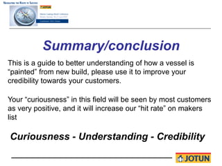 Summary/conclusion
This is a guide to better understanding of how a vessel is
“painted” from new build, please use it to improve your
credibility towards your customers.

Your “curiousness” in this field will be seen by most customers
as very positive, and it will increase our “hit rate” on makers
list

Curiousness - Understanding - Credibility
 