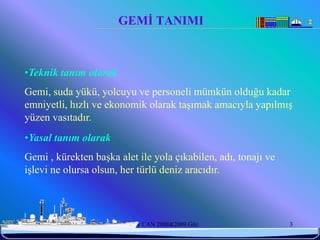 GEMİ TANIMI



•Teknik tanım olarak
Gemi, suda yükü, yolcuyu ve personeli mümkün olduğu kadar
emniyetli, hızlı ve ekonomik olarak taşımak amacıyla yapılmış
yüzen vasıtadır.
•Yasal tanım olarak
Gemi , kürekten başka alet ile yola çıkabilen, adı, tonajı ve
işlevi ne olursa olsun, her türlü deniz aracıdır.



6/25/2010              Sevilay CAN 2008&2009 Güz                3
 
