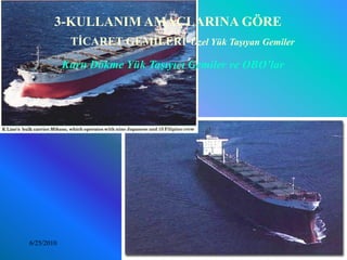 3-KULLANIM AMAÇLARINA GÖRE
          TİCARET GEMİLERİ-Özel Yük Taşıyan Gemiler

            Kuru Dökme Yük Taşıyıcı Gemiler ve OBO’lar




6/25/2010                Sevilay CAN 2008&2009 Güz       33
 