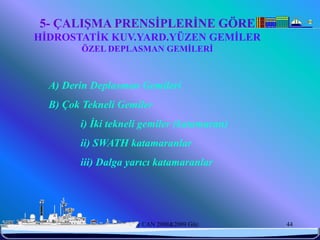 5- ÇALIŞMA PRENSİPLERİNE GÖRE
  HİDROSTATİK KUV.YARD.YÜZEN GEMİLER
             ÖZEL DEPLASMAN GEMİLERİ



       A) Derin Deplasman Gemileri
       B) Çok Tekneli Gemiler
             i) İki tekneli gemiler (katamaran)
             ii) SWATH katamaranlar
             iii) Dalga yarıcı katamaranlar




6/25/2010             Sevilay CAN 2008&2009 Güz   44
 