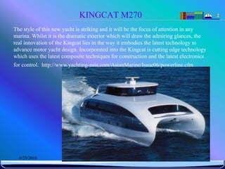 KINGCAT M270
The style of this new yacht is striking and it will be the focus of attention in any
marina. Whilst it is the dramatic exterior which will draw the admiring glances, the
real innovation of the Kingcat lies in the way it embodies the latest technology to
advance motor yacht design. Incorporated into the Kingcat is cutting edge technology
which uses the latest composite techniques for construction and the latest electronics
for control. http://www.yachting-asia.com/AsianMarine/Issue06/powerline.cfm




  6/25/2010                     Sevilay CAN 2008&2009 Güz                          48
 