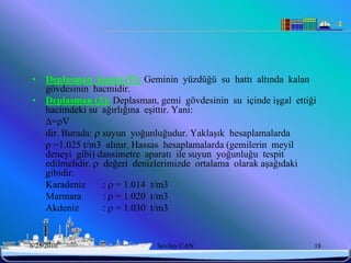 •    Deplasman hacmi (): Geminin yüzdüğü su hattı altında kalan
     gövdesinin hacmidir.
•    Deplasman (): Deplasman, gemi gövdesinin su içinde işgal ettiği
     hacimdeki su ağırlığına eşittir. Yani:
     =
     dir. Burada:  suyun yoğunluğudur. Yaklaşık hesaplamalarda
      =1.025 t/m3 alınır. Hassas hesaplamalarda (gemilerin meyil
     deneyi gibi) dansimetre aparatı ile suyun yoğunluğu tespit
     edilmelidir.  değeri denizlerimizde ortalama olarak aşağıdaki
     gibidir.
     Karadeniz      :  = 1.014 t/m3
     Marmara        :  = 1.020 t/m3
     Akdeniz        :  = 1.030 t/m3


6/25/2010                      Sevilay CAN                          18
 