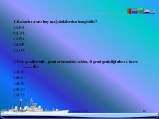 1.Kaimeler arası boy aĢağıdakilerden hangisidir?
a)LBA
b)LWL
c)LPB
d)LBP
e)LOA

7.Yük gemilerinde , gemi ortasındaki sehim, B gemi geniĢliği olmak üzere
      ........ dir.
a)B/30
b)B/40
c)B/50
d)B/20
e)B/75



6/25/2010                        Sevilay CAN                               34
 