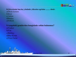 8.Güvertenin baĢ-kıç yönünde yükselen egrisine ......... denir.
a)Öksüz kemere
b)Şiyer
c) Sehim
d)Stralya
e)Fribord

9.AĢagıdaki gemilerden hangisinde sehim bulunmaz?
a)Tanker
b)Yat
c)Balıkçı
d)Buz Kıran
e)Tren Ferisi




6/25/2010                          Sevilay CAN                    35
 