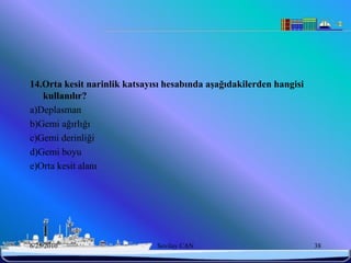 14.Orta kesit narinlik katsayısı hesabında aĢağıdakilerden hangisi
   kullanılır?
a)Deplasman
b)Gemi ağırlığı
c)Gemi derinliği
d)Gemi boyu
e)Orta kesit alanı




6/25/2010                     Sevilay CAN                            38
 
