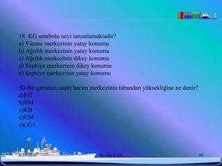 18. KG sembolu neyi tanımlamaktadır?
a) Yüzme merkezinin yatay konumu
b) Ağırlık merkezinin yatay konumu
c) Ağırlık merkezinin dikey konumu
d) Sephiye merkezinin dikey konumu
e) Sephiye merkezinin yatay konumu

30-Bir geminin sualtı hacim merkezinin tabandan yüksekliğine ne denir?
a)KG
b)BM
c)KB
d)GM
e)GG1



6/25/2010                      Sevilay CAN                               39
 