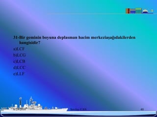 31-Bir geminin boyuna deplasman hacim merkeziaĢağıdakilerden
   hangisidir?
a)LCF
b)LCG
c)LCB
d)LCC
e)LLF




6/25/2010                   Sevilay CAN                        40
 