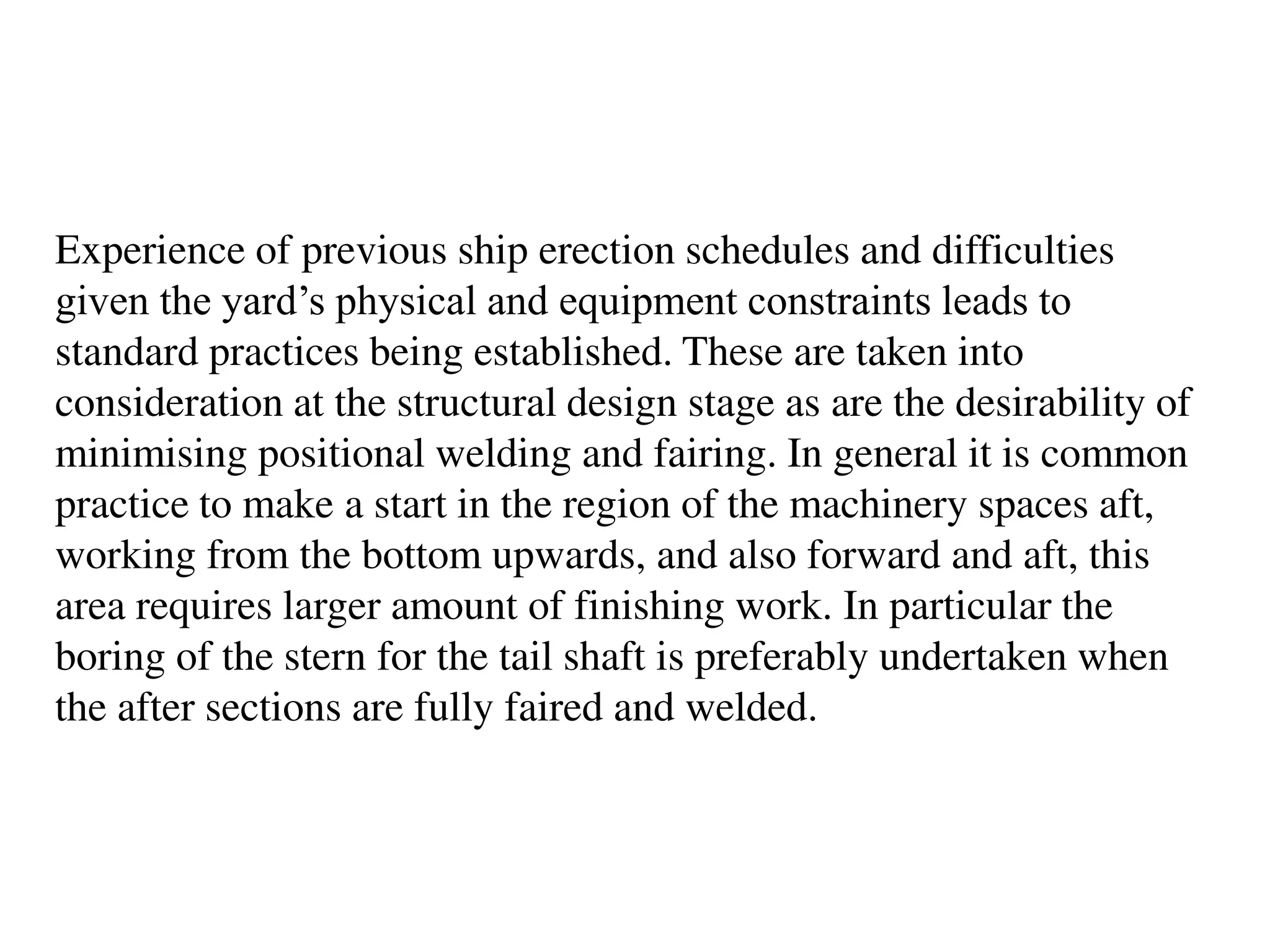 Experience of previous ship erection schedules and difficulties
given the yard’s physical and equipment constraints leads to
standard practices being established. These are taken into
consideration at the structural design stage as are the desirability of
minimising positional welding and fairing. In general it is common
practice to make a start in the region of the machinery spaces aft,
working from the bottom upwards, and also forward and aft, this
area requires larger amount of finishing work. In particular the
boring of the stern for the tail shaft is preferably undertaken when
the after sections are fully faired and welded.
 