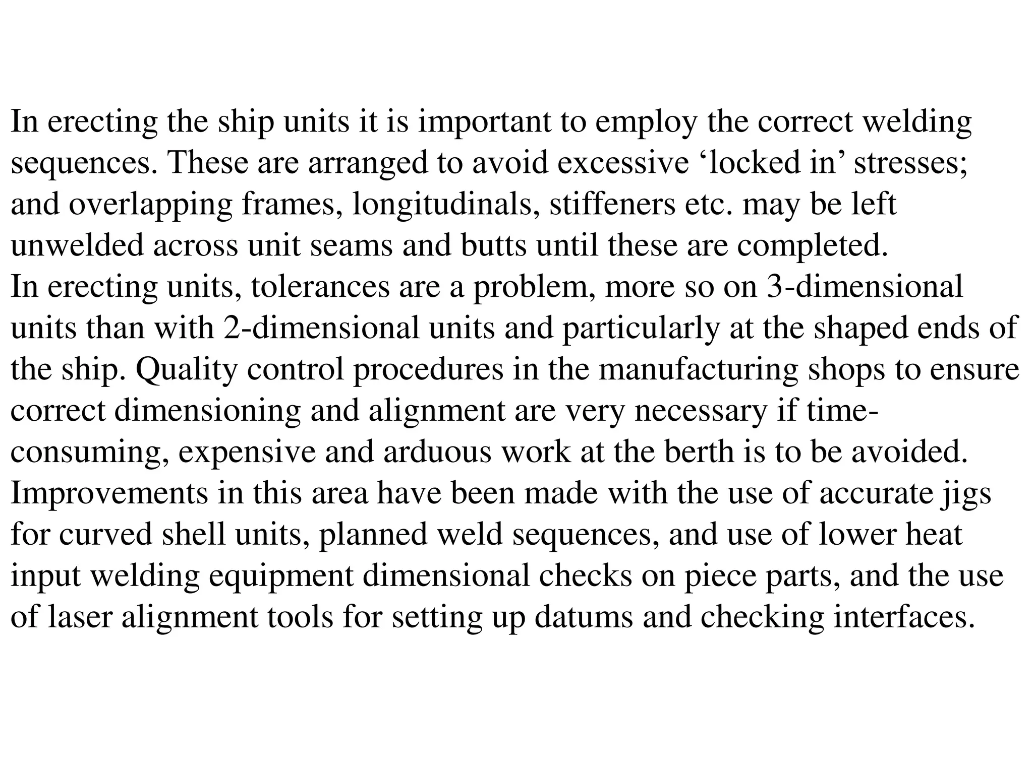 In erecting the ship units it is important to employ the correct welding
sequences. These are arranged to avoid excessive ‘locked in’ stresses;
and overlapping frames, longitudinals, stiffeners etc. may be left
unwelded across unit seams and butts until these are completed.
In erecting units, tolerances are a problem, more so on 3-dimensional
units than with 2-dimensional units and particularly at the shaped ends of
the ship. Quality control procedures in the manufacturing shops to ensure
correct dimensioning and alignment are very necessary if time-
consuming, expensive and arduous work at the berth is to be avoided.
Improvements in this area have been made with the use of accurate jigs
for curved shell units, planned weld sequences, and use of lower heat
input welding equipment dimensional checks on piece parts, and the use
of laser alignment tools for setting up datums and checking interfaces.
 