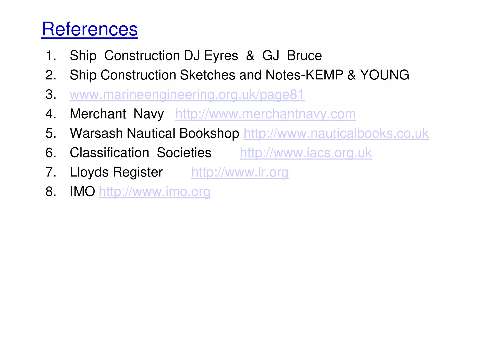 References
1. Ship Construction DJ Eyres & GJ Bruce
2. Ship Construction Sketches and Notes-KEMP & YOUNG
3. www.marineengineering.org.uk/page81
4. Merchant Navy http://www.merchantnavy.com
5. Warsash Nautical Bookshop http://www.nauticalbooks.co.uk
6. Classification Societies http://www.iacs.org.uk
7. Lloyds Register http://www.lr.org
8. IMO http://www.imo.org
 