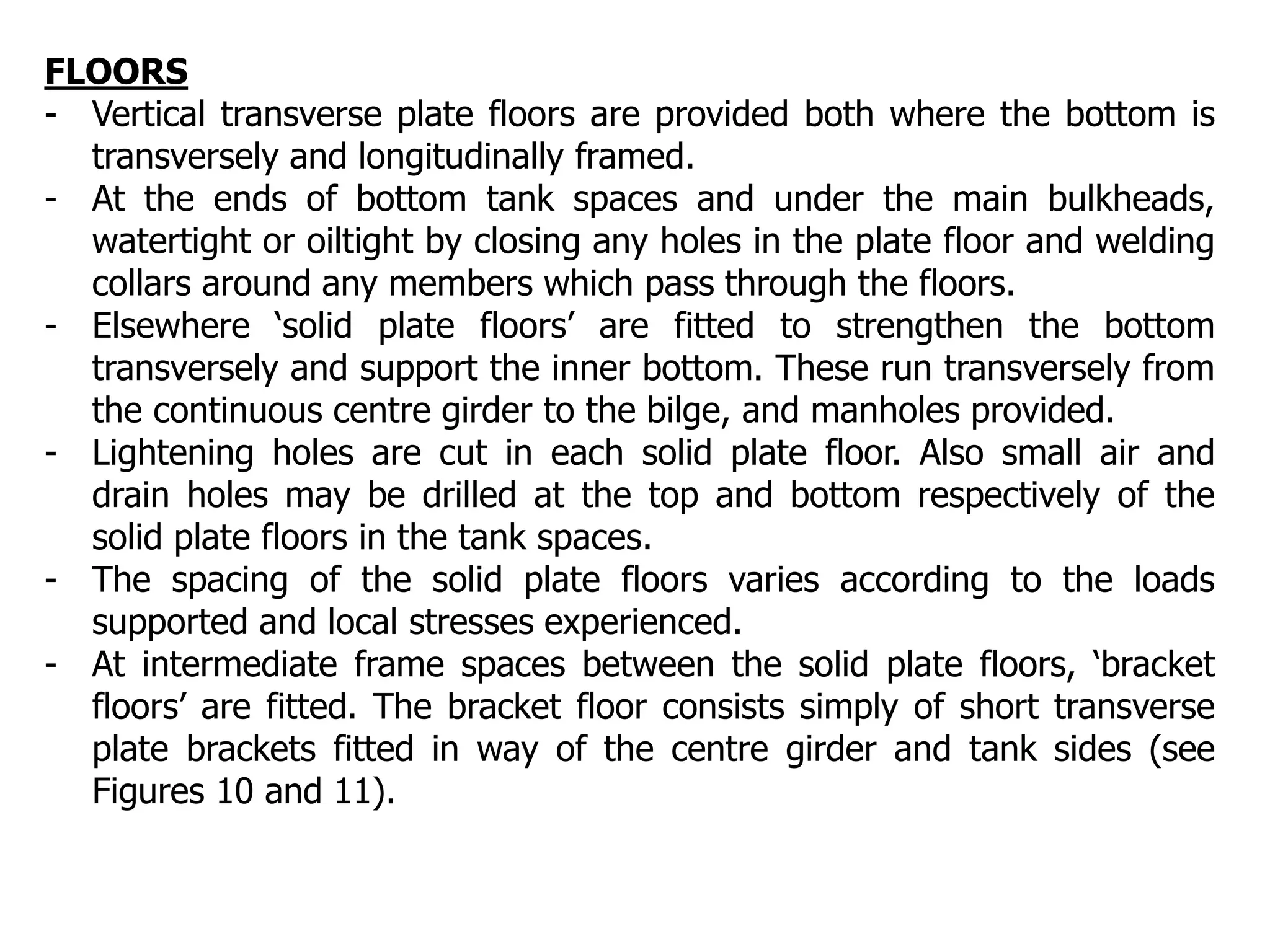 FLOORS
- Vertical transverse plate floors are provided both where the bottom is
transversely and longitudinally framed.
- At the ends of bottom tank spaces and under the main bulkheads,
watertight or oiltight by closing any holes in the plate floor and welding
collars around any members which pass through the floors.
- Elsewhere ‘solid plate floors’ are fitted to strengthen the bottom
transversely and support the inner bottom. These run transversely from
the continuous centre girder to the bilge, and manholes provided.
- Lightening holes are cut in each solid plate floor. Also small air and
drain holes may be drilled at the top and bottom respectively of the
solid plate floors in the tank spaces.
- The spacing of the solid plate floors varies according to the loads
supported and local stresses experienced.
- At intermediate frame spaces between the solid plate floors, ‘bracket
floors’ are fitted. The bracket floor consists simply of short transverse
plate brackets fitted in way of the centre girder and tank sides (see
Figures 10 and 11).
 