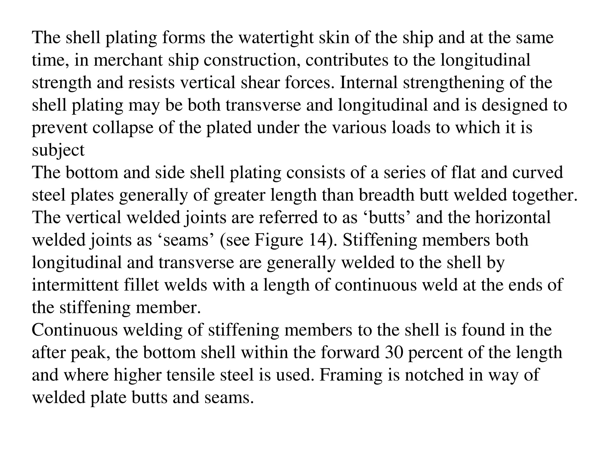 The shell plating forms the watertight skin of the ship and at the same
time, in merchant ship construction, contributes to the longitudinal
strength and resists vertical shear forces. Internal strengthening of the
shell plating may be both transverse and longitudinal and is designed to
prevent collapse of the plated under the various loads to which it is
subject
The bottom and side shell plating consists of a series of flat and curved
steel plates generally of greater length than breadth butt welded together.
The vertical welded joints are referred to as ‘butts’ and the horizontal
welded joints as ‘seams’ (see Figure 14). Stiffening members both
longitudinal and transverse are generally welded to the shell by
intermittent fillet welds with a length of continuous weld at the ends of
the stiffening member.
Continuous welding of stiffening members to the shell is found in the
after peak, the bottom shell within the forward 30 percent of the length
and where higher tensile steel is used. Framing is notched in way of
welded plate butts and seams.
 