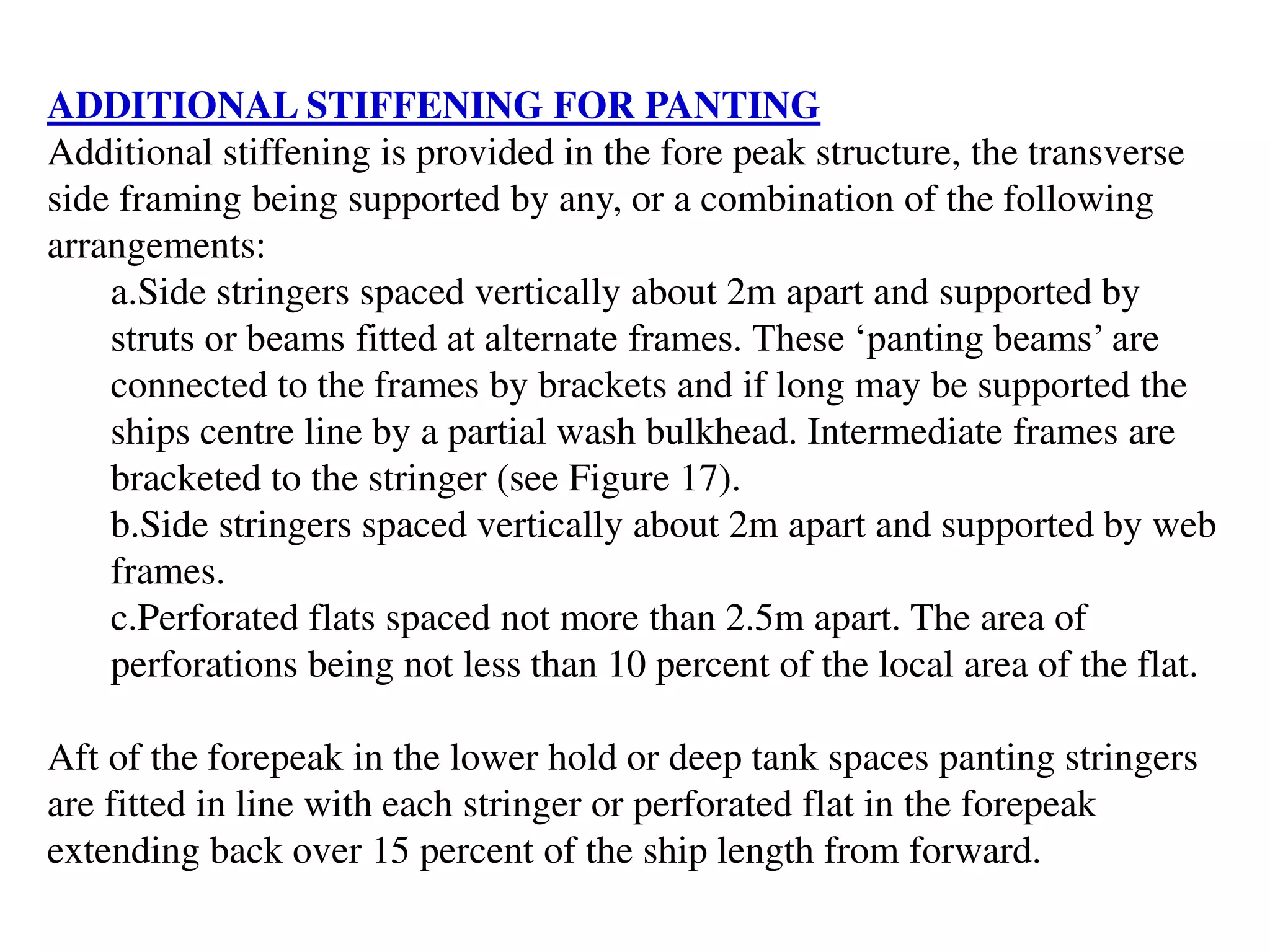 ADDITIONAL STIFFENING FOR PANTING
Additional stiffening is provided in the fore peak structure, the transverse
side framing being supported by any, or a combination of the following
arrangements:
a.Side stringers spaced vertically about 2m apart and supported by
struts or beams fitted at alternate frames. These ‘panting beams’ are
connected to the frames by brackets and if long may be supported the
ships centre line by a partial wash bulkhead. Intermediate frames are
bracketed to the stringer (see Figure 17).
b.Side stringers spaced vertically about 2m apart and supported by web
frames.
c.Perforated flats spaced not more than 2.5m apart. The area of
perforations being not less than 10 percent of the local area of the flat.
Aft of the forepeak in the lower hold or deep tank spaces panting stringers
are fitted in line with each stringer or perforated flat in the forepeak
extending back over 15 percent of the ship length from forward.
 