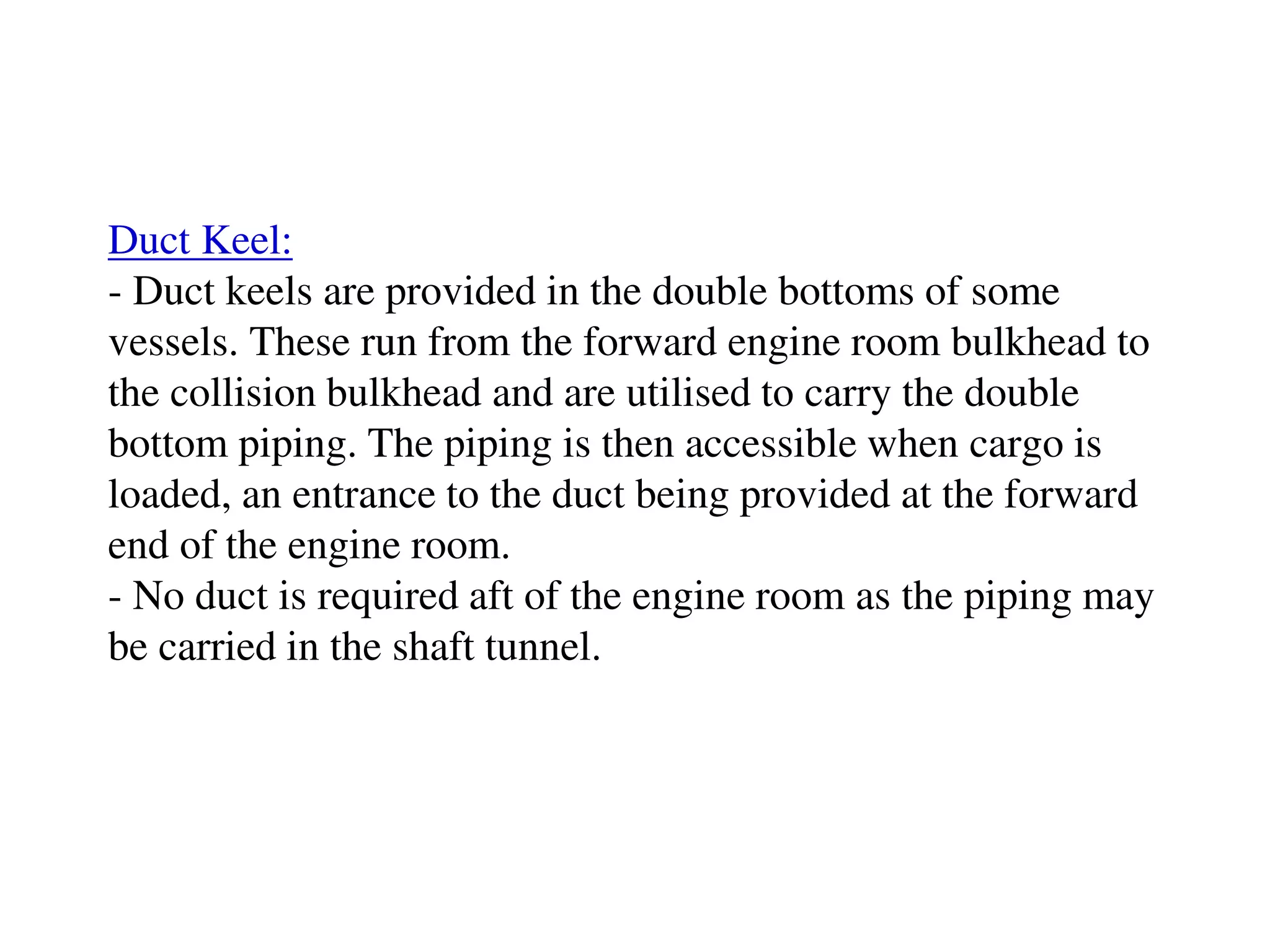 Duct Keel:
- Duct keels are provided in the double bottoms of some
vessels. These run from the forward engine room bulkhead to
the collision bulkhead and are utilised to carry the double
bottom piping. The piping is then accessible when cargo is
loaded, an entrance to the duct being provided at the forward
end of the engine room.
- No duct is required aft of the engine room as the piping may
be carried in the shaft tunnel.
 