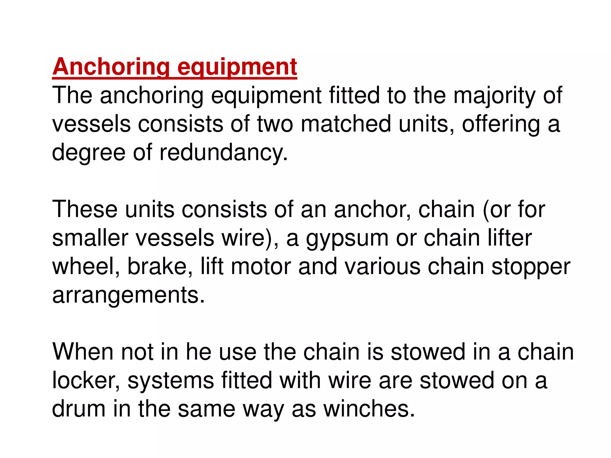 Anchoring equipment
The anchoring equipment fitted to the majority of
vessels consists of two matched units, offering a
degree of redundancy.
These units consists of an anchor, chain (or for
smaller vessels wire), a gypsum or chain lifter
wheel, brake, lift motor and various chain stopper
arrangements.
When not in he use the chain is stowed in a chain
locker, systems fitted with wire are stowed on a
drum in the same way as winches.
 