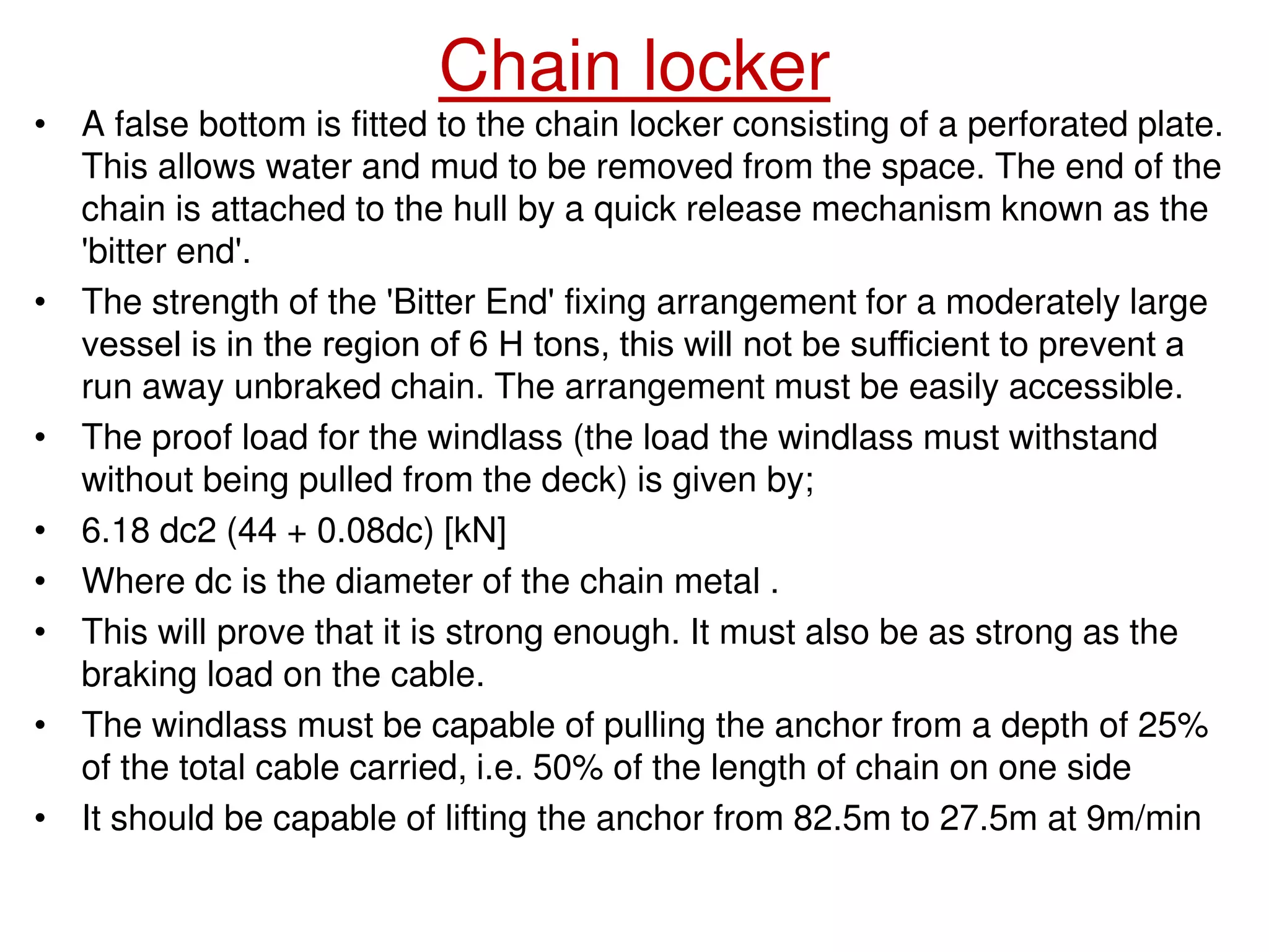 Chain locker
• A false bottom is fitted to the chain locker consisting of a perforated plate.
This allows water and mud to be removed from the space. The end of the
chain is attached to the hull by a quick release mechanism known as the
'bitter end'.
• The strength of the 'Bitter End' fixing arrangement for a moderately large
vessel is in the region of 6 Н tons, this will not be sufficient to prevent a
run away unbraked chain. The arrangement must be easily accessible.
• The proof load for the windlass (the load the windlass must withstand
without being pulled from the deck) is given by;
• 6.18 dc2 (44 + 0.08dc) [kN]
• Where dc is the diameter of the chain metal .
• This will prove that it is strong enough. It must also be as strong as the
braking load on the cable.
• The windlass must be capable of pulling the anchor from a depth of 25%
of the total cable carried, i.e. 50% of the length of chain on one side
• It should be capable of lifting the anchor from 82.5m to 27.5m at 9m/min
 