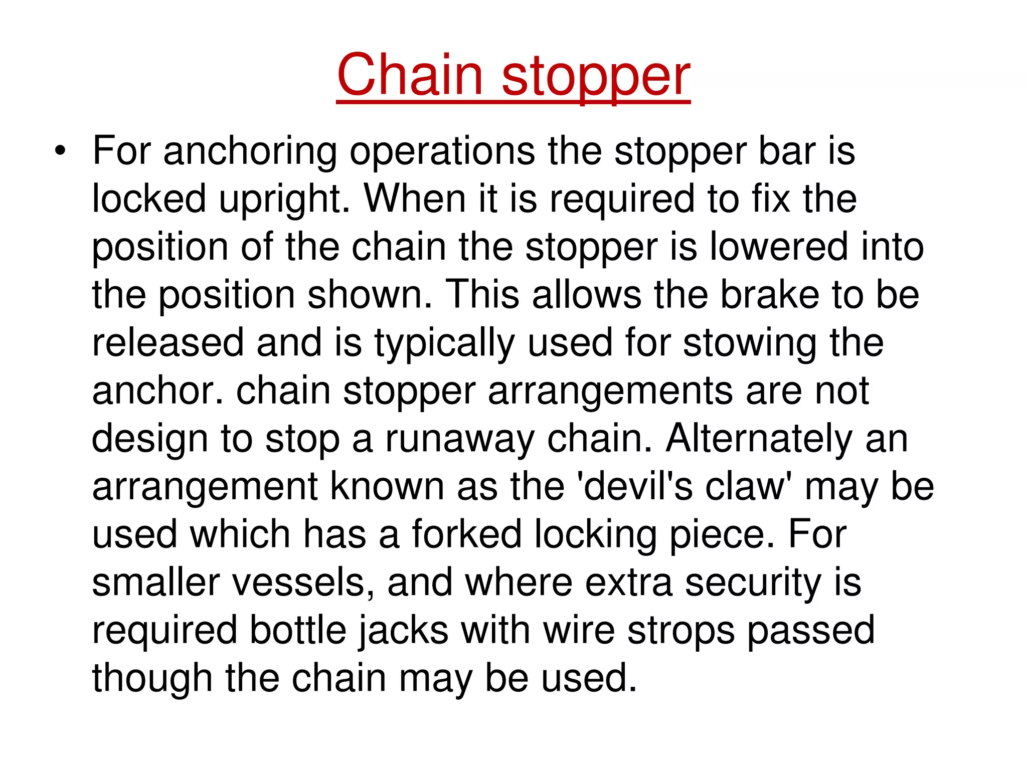 Chain stopper
• For anchoring operations the stopper bar is
locked upright. When it is required to fix the
position of the chain the stopper is lowered into
the position shown. This allows the brake to be
released and is typically used for stowing the
anchor. chain stopper arrangements are not
design to stop a runaway chain. Alternately an
arrangement known as the 'devil's claw' may be
used which has a forked locking piece. For
smaller vessels, and where extra security is
required bottle jacks with wire strops passed
though the chain may be used.
 