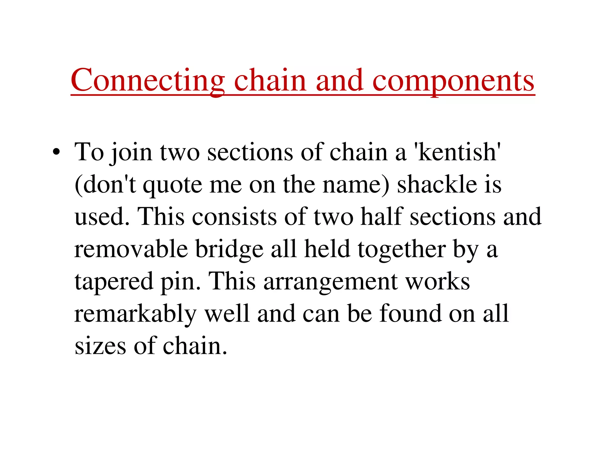 Connecting chain and components
• To join two sections of chain a 'kentish'
(don't quote me on the name) shackle is
used. This consists of two half sections and
removable bridge all held together by a
tapered pin. This arrangement works
remarkably well and can be found on all
sizes of chain.
 