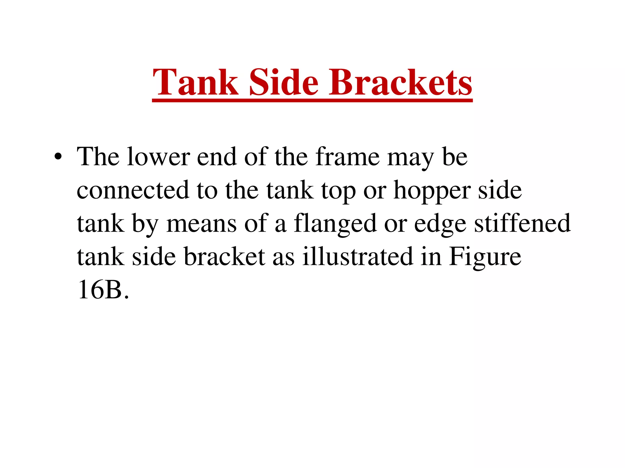 Tank Side Brackets
• The lower end of the frame may be
connected to the tank top or hopper side
tank by means of a flanged or edge stiffened
tank side bracket as illustrated in Figure
16B.
 