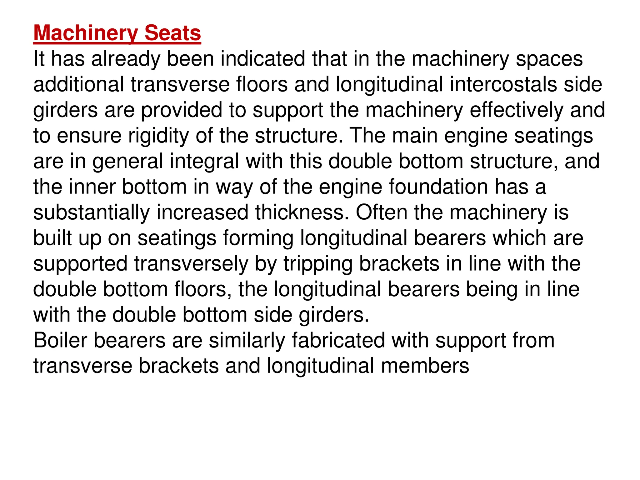 Machinery Seats
It has already been indicated that in the machinery spaces
additional transverse floors and longitudinal intercostals side
girders are provided to support the machinery effectively and
to ensure rigidity of the structure. The main engine seatings
are in general integral with this double bottom structure, and
the inner bottom in way of the engine foundation has a
substantially increased thickness. Often the machinery is
built up on seatings forming longitudinal bearers which are
supported transversely by tripping brackets in line with the
double bottom floors, the longitudinal bearers being in line
with the double bottom side girders.
Boiler bearers are similarly fabricated with support from
transverse brackets and longitudinal members
 