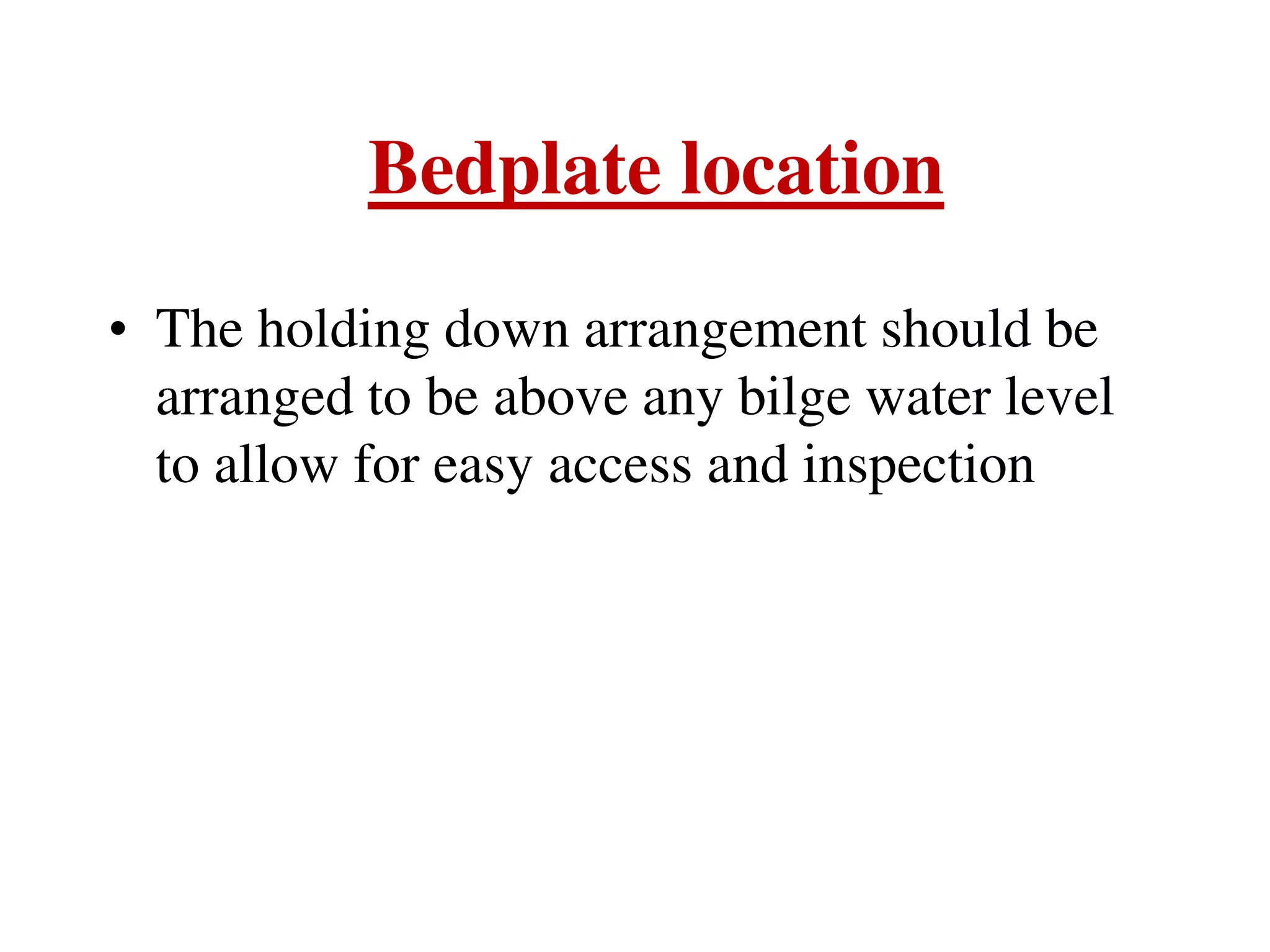 Bedplate location
• The holding down arrangement should be
arranged to be above any bilge water level
to allow for easy access and inspection
 