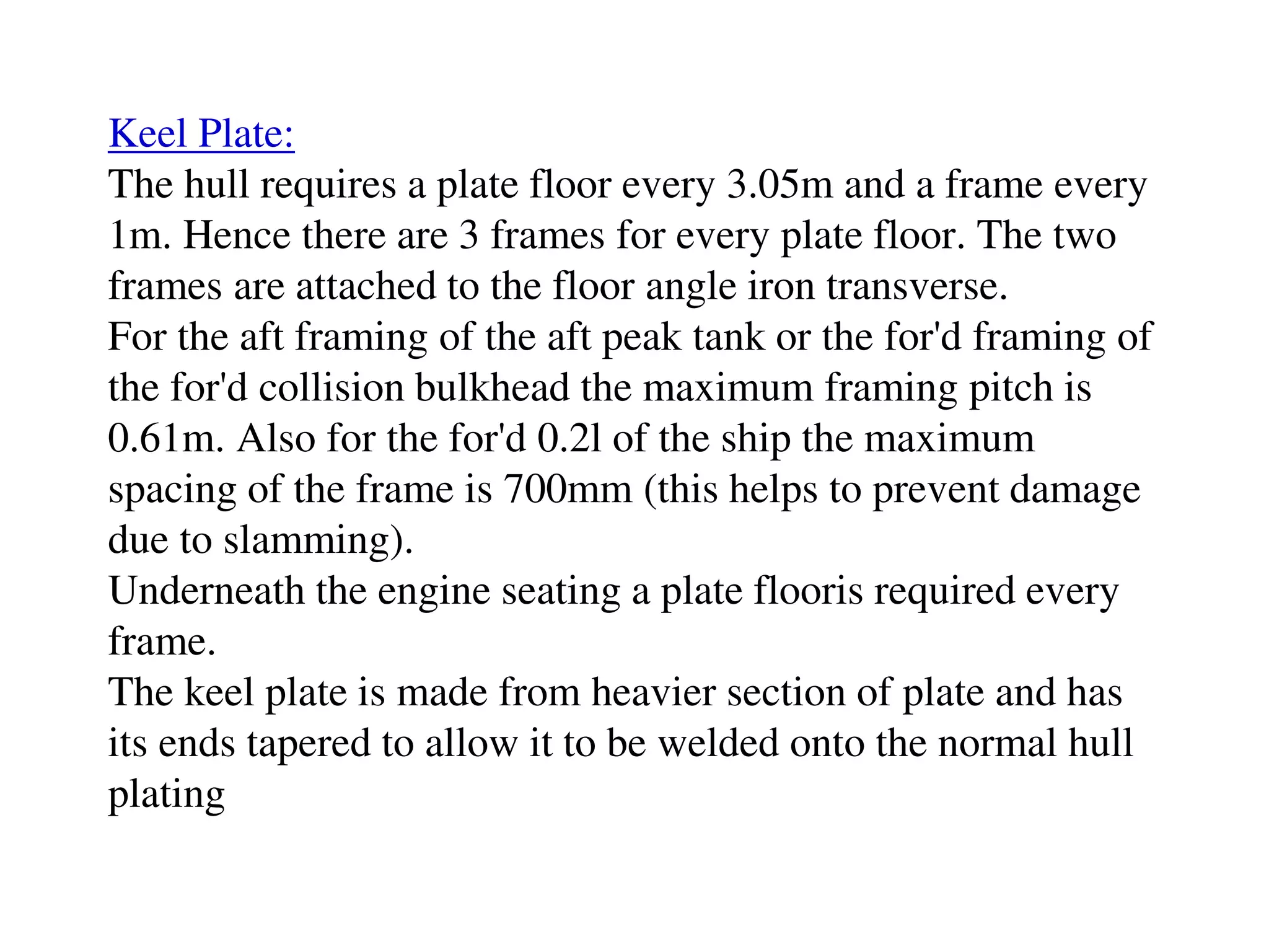 Keel Plate:
The hull requires a plate floor every 3.05m and a frame every
1m. Hence there are 3 frames for every plate floor. The two
frames are attached to the floor angle iron transverse.
For the aft framing of the aft peak tank or the for'd framing of
the for'd collision bulkhead the maximum framing pitch is
0.61m. Also for the for'd 0.2l of the ship the maximum
spacing of the frame is 700mm (this helps to prevent damage
due to slamming).
Underneath the engine seating a plate flooris required every
frame.
The keel plate is made from heavier section of plate and has
its ends tapered to allow it to be welded onto the normal hull
plating
 