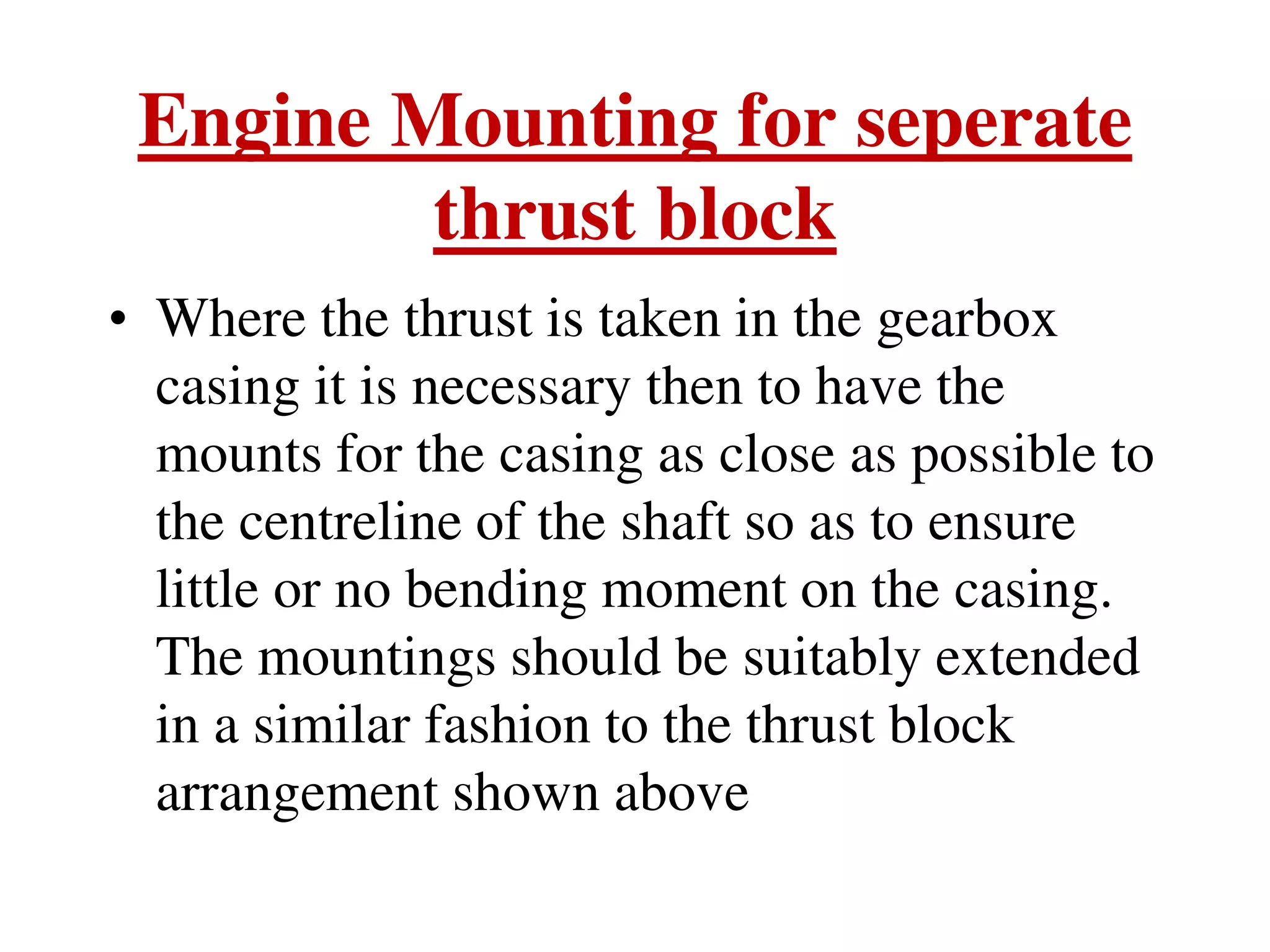 Engine Mounting for seperate
thrust block
• Where the thrust is taken in the gearbox
casing it is necessary then to have the
mounts for the casing as close as possible to
the centreline of the shaft so as to ensure
little or no bending moment on the casing.
The mountings should be suitably extended
in a similar fashion to the thrust block
arrangement shown above
 