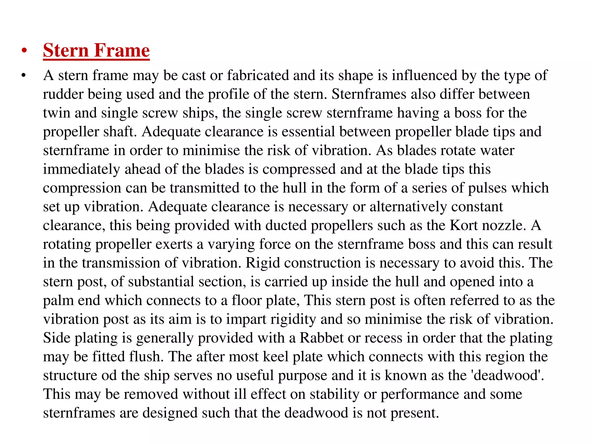 • Stern Frame
• A stern frame may be cast or fabricated and its shape is influenced by the type of
rudder being used and the profile of the stern. Sternframes also differ between
twin and single screw ships, the single screw sternframe having a boss for the
propeller shaft. Adequate clearance is essential between propeller blade tips and
sternframe in order to minimise the risk of vibration. As blades rotate water
immediately ahead of the blades is compressed and at the blade tips this
compression can be transmitted to the hull in the form of a series of pulses which
set up vibration. Adequate clearance is necessary or alternatively constant
clearance, this being provided with ducted propellers such as the Kort nozzle. A
rotating propeller exerts a varying force on the sternframe boss and this can result
in the transmission of vibration. Rigid construction is necessary to avoid this. The
stern post, of substantial section, is carried up inside the hull and opened into a
palm end which connects to a floor plate, This stern post is often referred to as the
vibration post as its aim is to impart rigidity and so minimise the risk of vibration.
Side plating is generally provided with a Rabbet or recess in order that the plating
may be fitted flush. The after most keel plate which connects with this region the
structure od the ship serves no useful purpose and it is known as the 'deadwood'.
This may be removed without ill effect on stability or performance and some
sternframes are designed such that the deadwood is not present.
 
