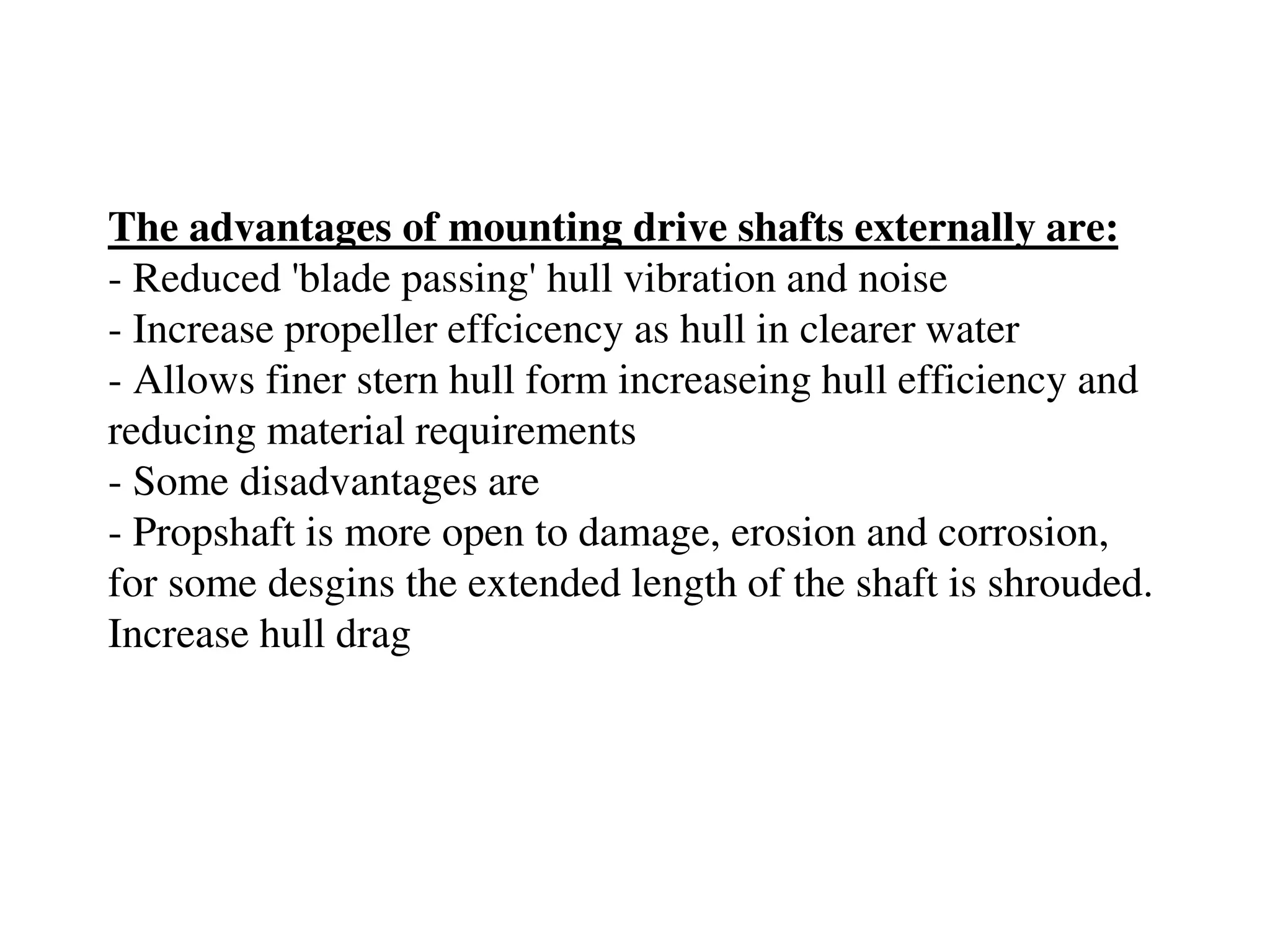 The advantages of mounting drive shafts externally are:
- Reduced 'blade passing' hull vibration and noise
- Increase propeller effcicency as hull in clearer water
- Allows finer stern hull form increaseing hull efficiency and
reducing material requirements
- Some disadvantages are
- Propshaft is more open to damage, erosion and corrosion,
for some desgins the extended length of the shaft is shrouded.
Increase hull drag
 