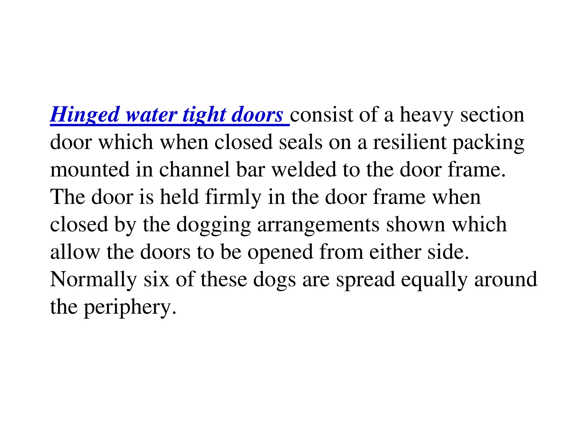 Hinged water tight doors consist of a heavy section
door which when closed seals on a resilient packing
mounted in channel bar welded to the door frame.
The door is held firmly in the door frame when
closed by the dogging arrangements shown which
allow the doors to be opened from either side.
Normally six of these dogs are spread equally around
the periphery.
 