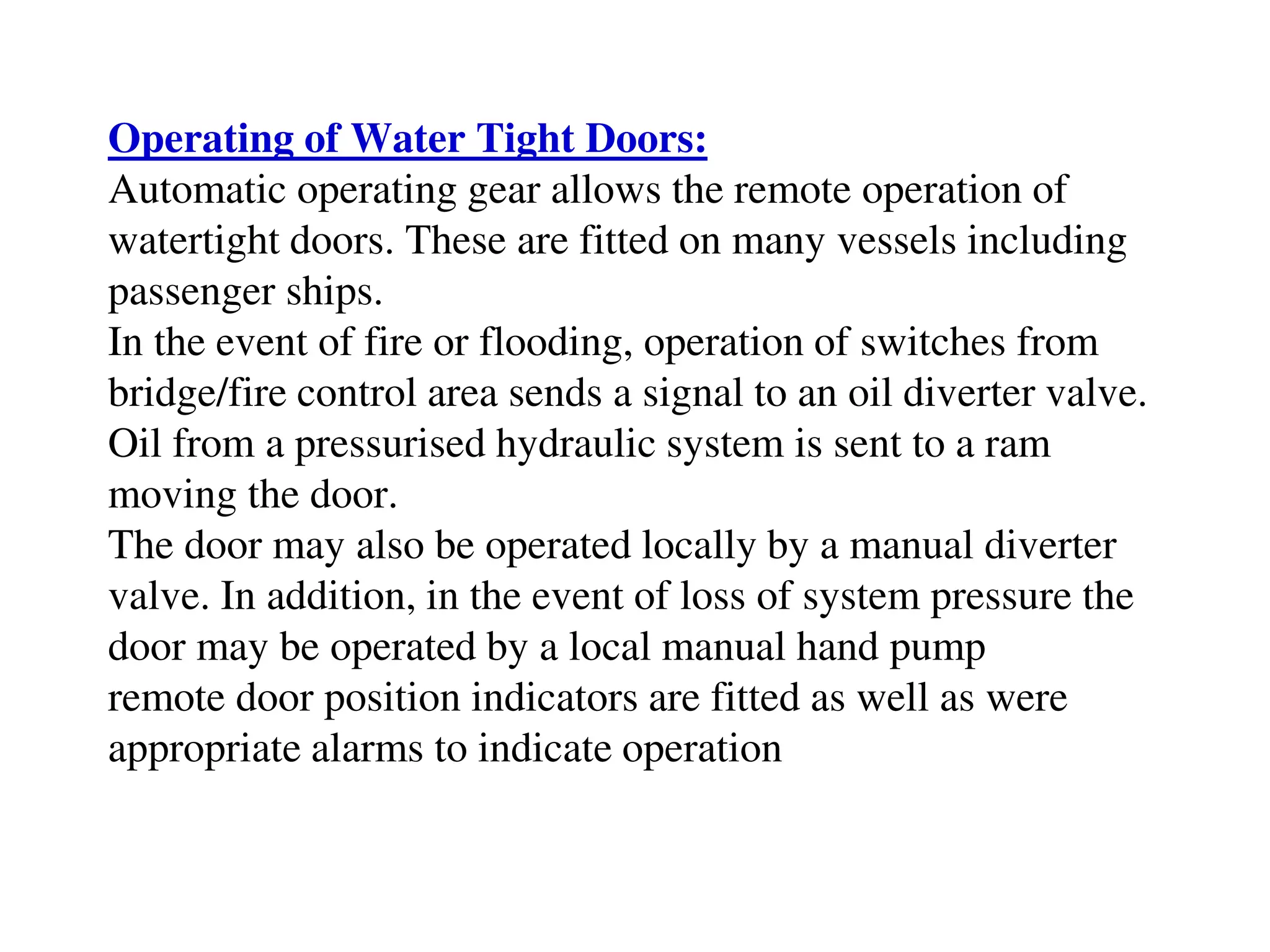 Operating of Water Tight Doors:
Automatic operating gear allows the remote operation of
watertight doors. These are fitted on many vessels including
passenger ships.
In the event of fire or flooding, operation of switches from
bridge/fire control area sends a signal to an oil diverter valve.
Oil from a pressurised hydraulic system is sent to a ram
moving the door.
The door may also be operated locally by a manual diverter
valve. In addition, in the event of loss of system pressure the
door may be operated by a local manual hand pump
remote door position indicators are fitted as well as were
appropriate alarms to indicate operation
 