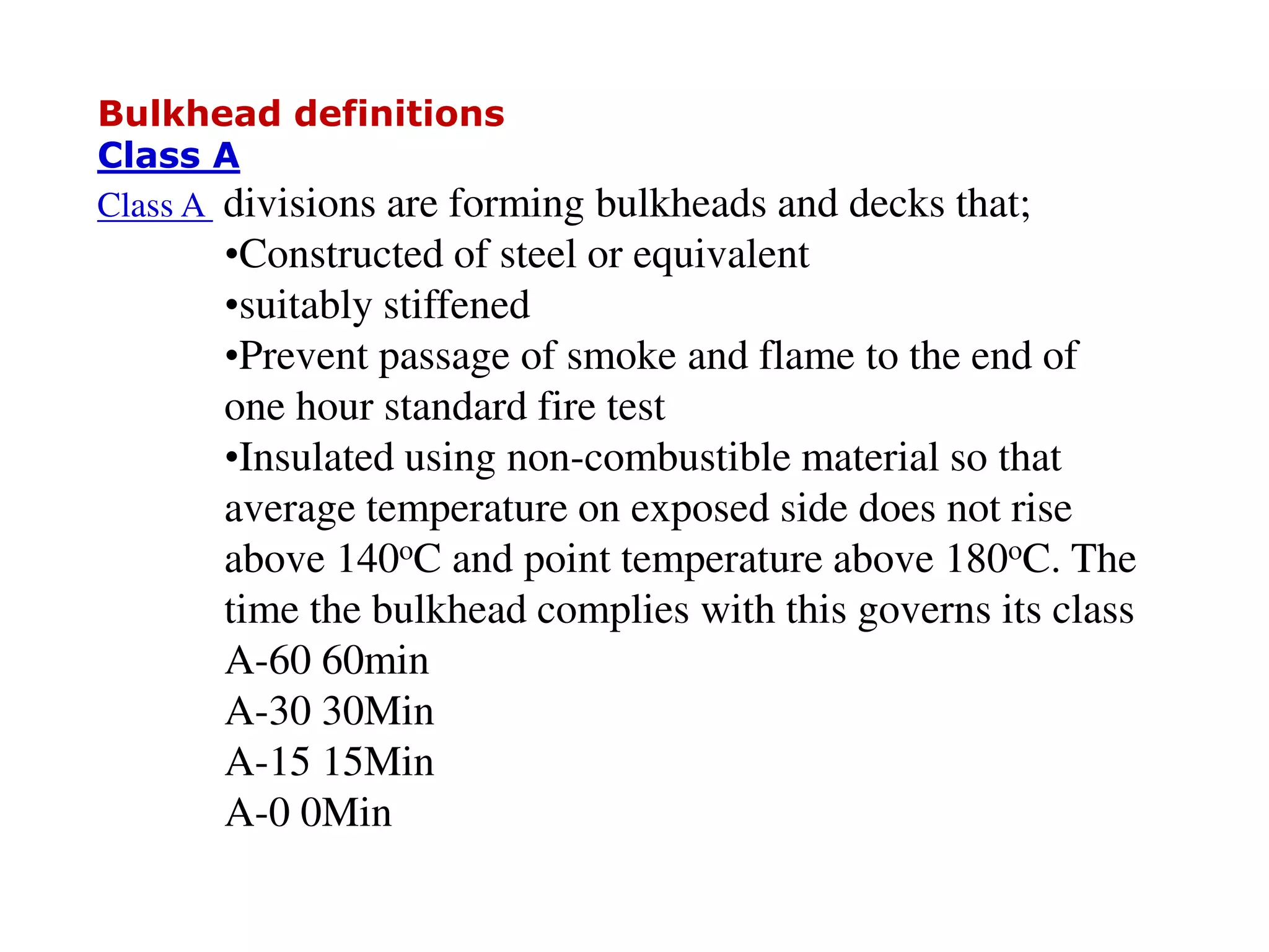 Bulkhead definitions
Class A
Class A divisions are forming bulkheads and decks that;
•Constructed of steel or equivalent
•suitably stiffened
•Prevent passage of smoke and flame to the end of
one hour standard fire test
•Insulated using non-combustible material so that
average temperature on exposed side does not rise
above 140oC and point temperature above 180oC. The
time the bulkhead complies with this governs its class
A-60 60min
A-30 30Min
A-15 15Min
A-0 0Min
 