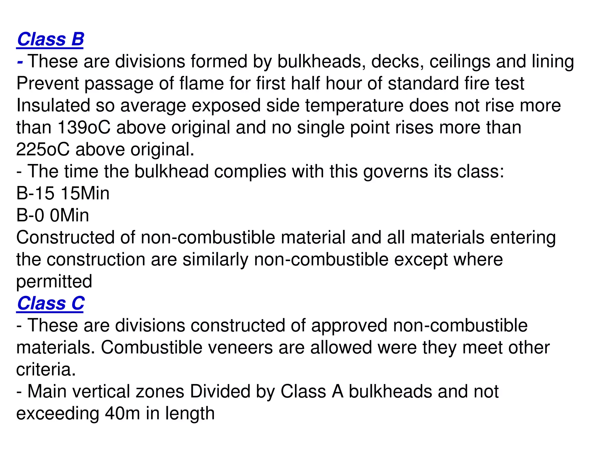 Class B
- These are divisions formed by bulkheads, decks, ceilings and lining
Prevent passage of flame for first half hour of standard fire test
Insulated so average exposed side temperature does not rise more
than 139oC above original and no single point rises more than
225oC above original.
- The time the bulkhead complies with this governs its class:
B-15 15Min
B-0 0Min
Constructed of non-combustible material and all materials entering
the construction are similarly non-combustible except where
permitted
Class C
- These are divisions constructed of approved non-combustible
materials. Combustible veneers are allowed were they meet other
criteria.
- Main vertical zones Divided by Class A bulkheads and not
exceeding 40m in length
 