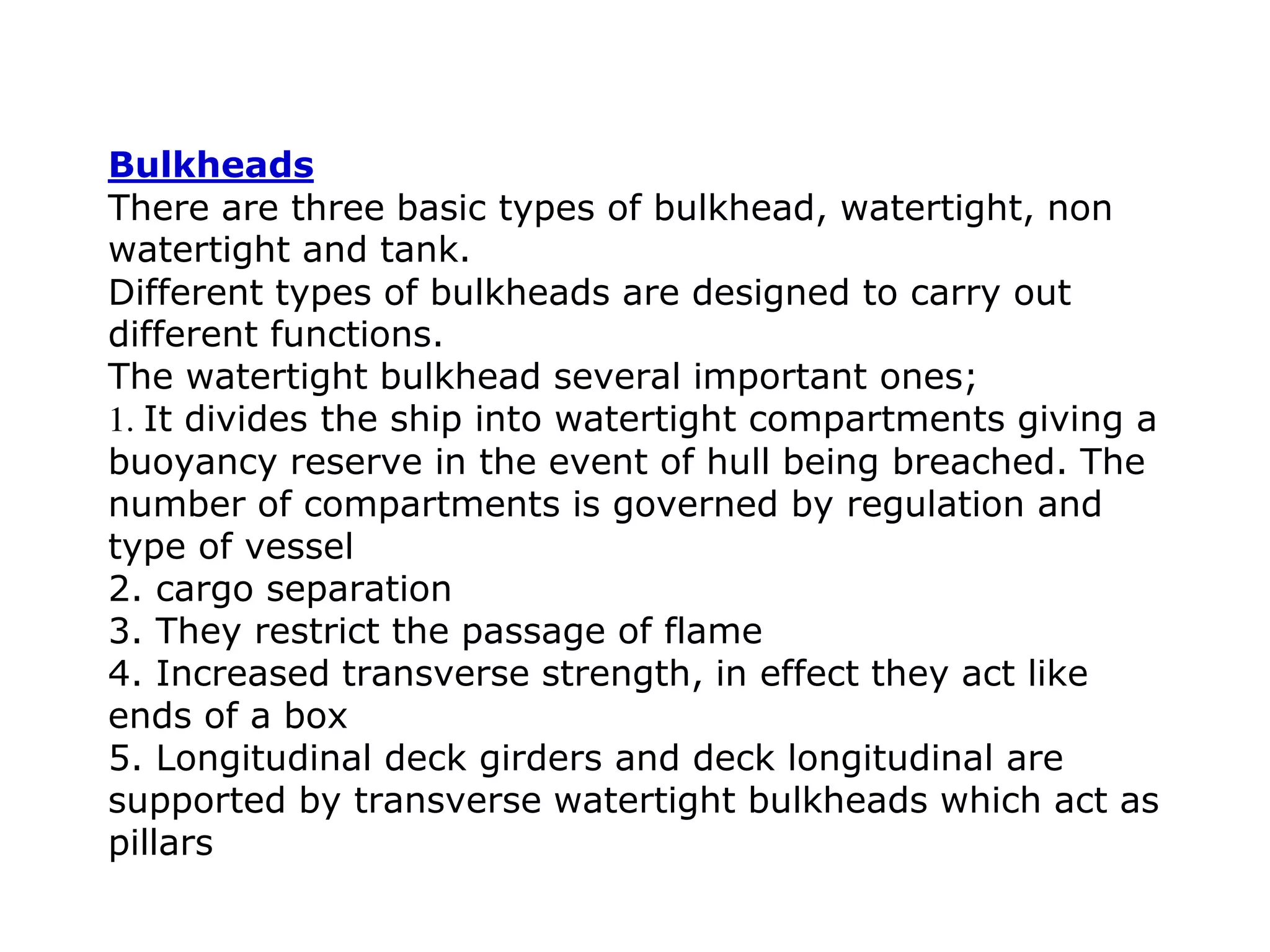 Bulkheads
There are three basic types of bulkhead, watertight, non
watertight and tank.
Different types of bulkheads are designed to carry out
different functions.
The watertight bulkhead several important ones;
1. It divides the ship into watertight compartments giving a
buoyancy reserve in the event of hull being breached. The
number of compartments is governed by regulation and
type of vessel
2. cargo separation
3. They restrict the passage of flame
4. Increased transverse strength, in effect they act like
ends of a box
5. Longitudinal deck girders and deck longitudinal are
supported by transverse watertight bulkheads which act as
pillars
 