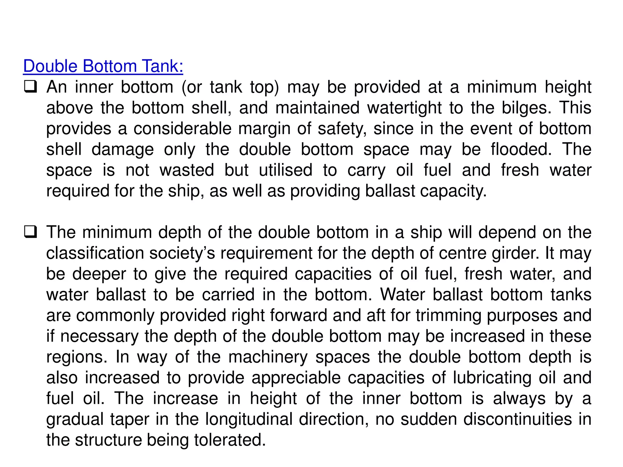 Double Bottom Tank:
 An inner bottom (or tank top) may be provided at a minimum height
above the bottom shell, and maintained watertight to the bilges. This
provides a considerable margin of safety, since in the event of bottom
shell damage only the double bottom space may be flooded. The
space is not wasted but utilised to carry oil fuel and fresh water
required for the ship, as well as providing ballast capacity.
 The minimum depth of the double bottom in a ship will depend on the
classification society’s requirement for the depth of centre girder. It may
be deeper to give the required capacities of oil fuel, fresh water, and
water ballast to be carried in the bottom. Water ballast bottom tanks
are commonly provided right forward and aft for trimming purposes and
if necessary the depth of the double bottom may be increased in these
regions. In way of the machinery spaces the double bottom depth is
also increased to provide appreciable capacities of lubricating oil and
fuel oil. The increase in height of the inner bottom is always by a
gradual taper in the longitudinal direction, no sudden discontinuities in
the structure being tolerated.
 