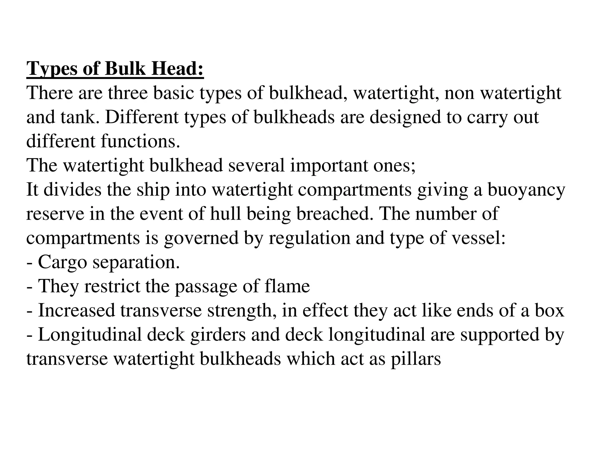 Types of Bulk Head:
There are three basic types of bulkhead, watertight, non watertight
and tank. Different types of bulkheads are designed to carry out
different functions.
The watertight bulkhead several important ones;
It divides the ship into watertight compartments giving a buoyancy
reserve in the event of hull being breached. The number of
compartments is governed by regulation and type of vessel:
- Cargo separation.
- They restrict the passage of flame
- Increased transverse strength, in effect they act like ends of a box
- Longitudinal deck girders and deck longitudinal are supported by
transverse watertight bulkheads which act as pillars
 